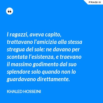 I ragazzi, aveva capito, trattavano l'amicizia alla stessa stregua del sole: ne davano per scontata l'esistenza, e traevano il massimo godimento dal suo splendore solo quando non lo guardavano direttamente. - Khaled Hosseini