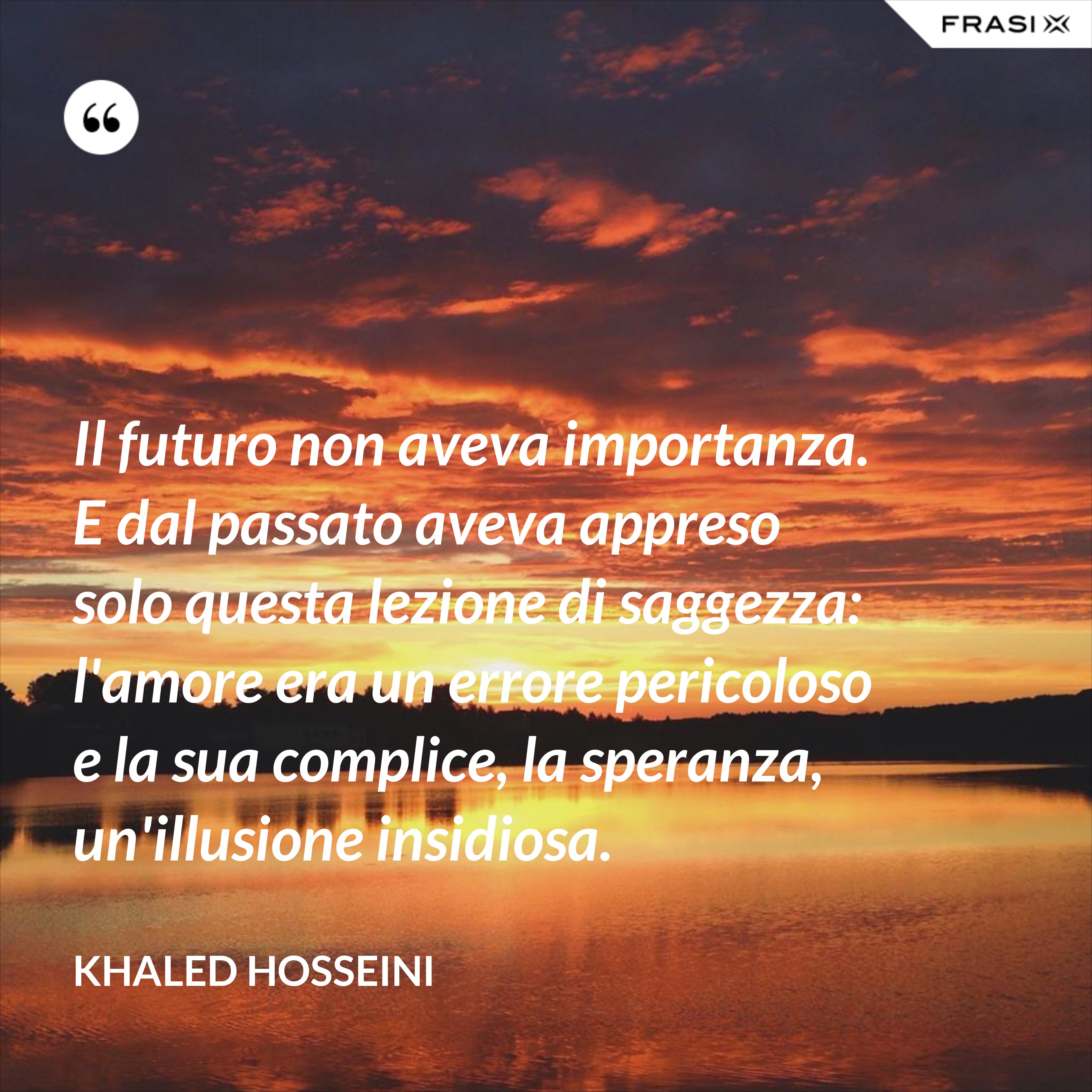 Il futuro non aveva importanza. E dal passato aveva appreso solo questa lezione di saggezza: l'amore era un errore pericoloso e la sua complice, la speranza, un'illusione insidiosa. - Khaled Hosseini