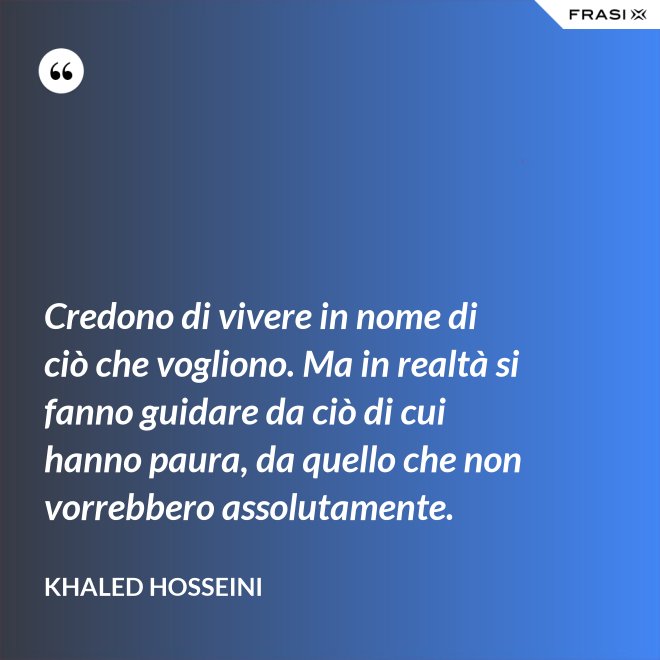 Credono di vivere in nome di ciò che vogliono. Ma in realtà si fanno guidare da ciò di cui hanno paura, da quello che non vorrebbero assolutamente. - Khaled Hosseini