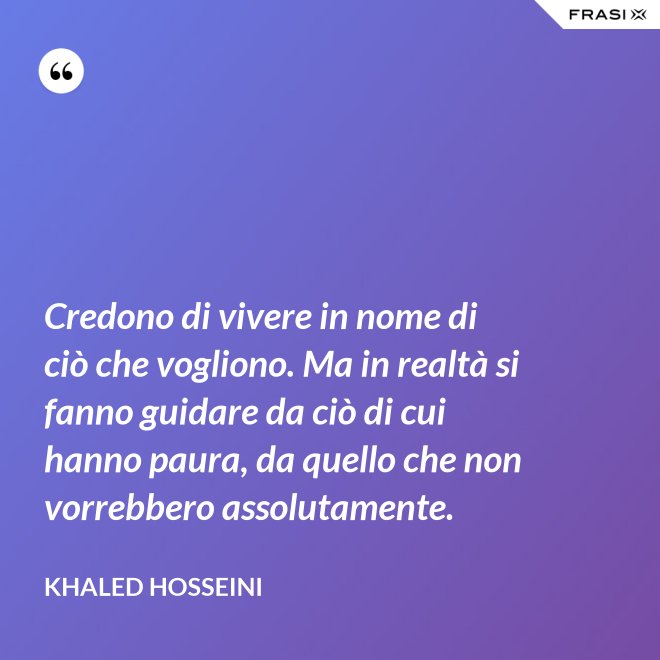 Credono di vivere in nome di ciò che vogliono. Ma in realtà si fanno guidare da ciò di cui hanno paura, da quello che non vorrebbero assolutamente. - Khaled Hosseini