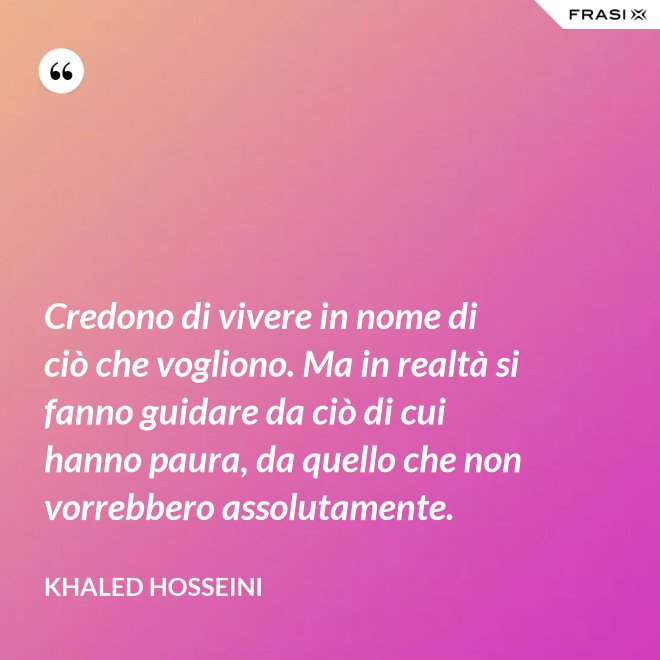 Credono di vivere in nome di ciò che vogliono. Ma in realtà si fanno guidare da ciò di cui hanno paura, da quello che non vorrebbero assolutamente. - Khaled Hosseini