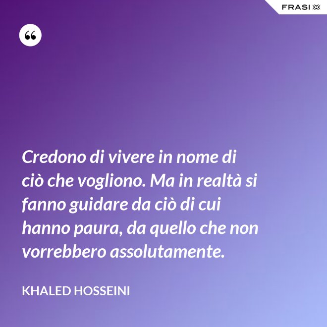 Credono di vivere in nome di ciò che vogliono. Ma in realtà si fanno guidare da ciò di cui hanno paura, da quello che non vorrebbero assolutamente. - Khaled Hosseini