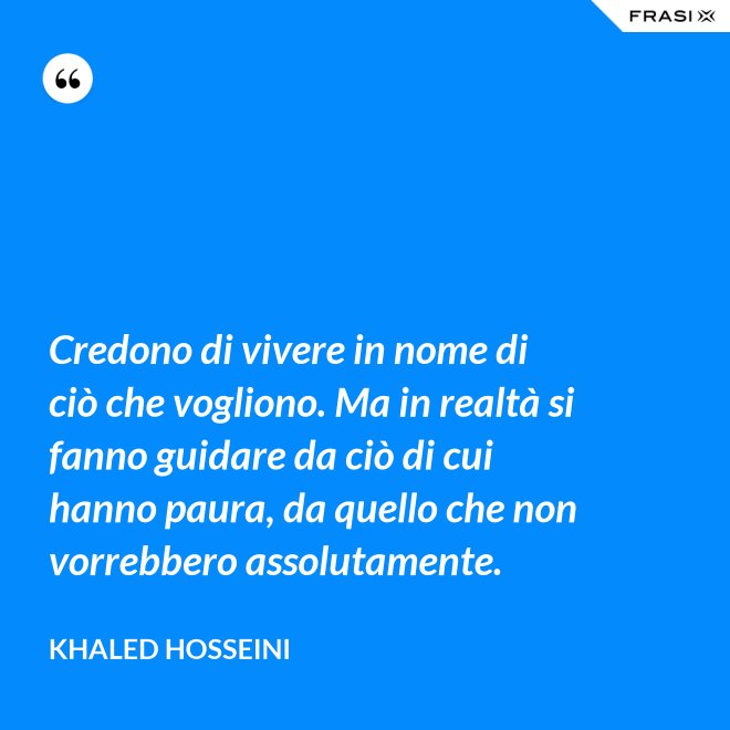 Credono di vivere in nome di ciò che vogliono. Ma in realtà si fanno guidare da ciò di cui hanno paura, da quello che non vorrebbero assolutamente. - Khaled Hosseini