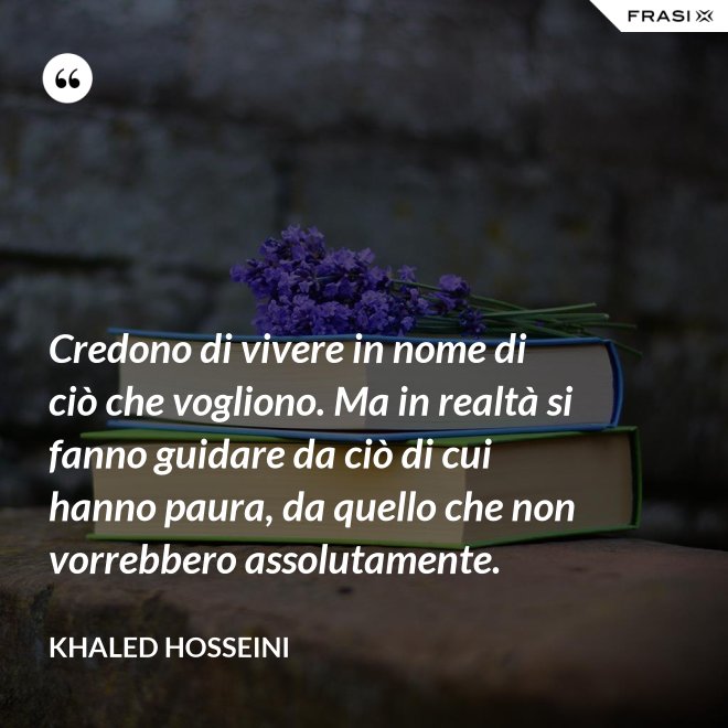 Credono di vivere in nome di ciò che vogliono. Ma in realtà si fanno guidare da ciò di cui hanno paura, da quello che non vorrebbero assolutamente. - Khaled Hosseini