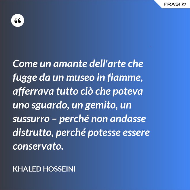 Come un amante dell'arte che fugge da un museo in fiamme, afferrava tutto ciò che poteva uno sguardo, un gemito, un sussurro – perché non andasse distrutto, perché potesse essere conservato. - Khaled Hosseini