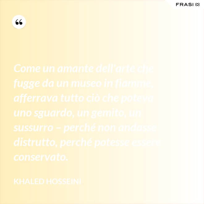 Come un amante dell'arte che fugge da un museo in fiamme, afferrava tutto ciò che poteva uno sguardo, un gemito, un sussurro – perché non andasse distrutto, perché potesse essere conservato. - Khaled Hosseini