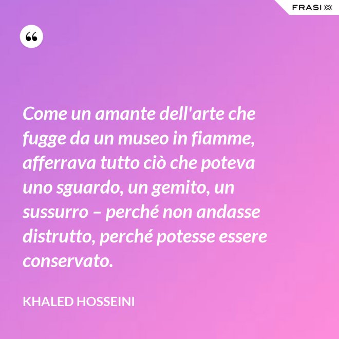 Come un amante dell'arte che fugge da un museo in fiamme, afferrava tutto ciò che poteva uno sguardo, un gemito, un sussurro – perché non andasse distrutto, perché potesse essere conservato. - Khaled Hosseini