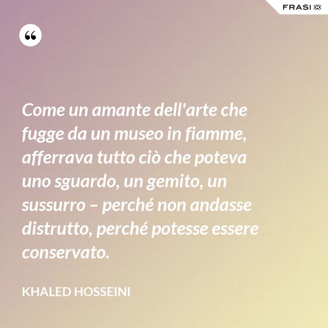 Come un amante dell'arte che fugge da un museo in fiamme, afferrava tutto ciò che poteva uno sguardo, un gemito, un sussurro – perché non andasse distrutto, perché potesse essere conservato. - Khaled Hosseini