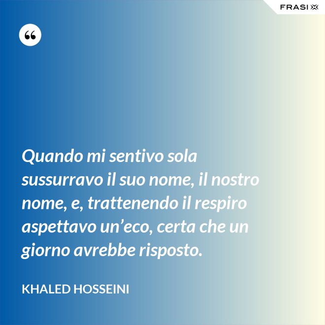 Quando mi sentivo sola sussurravo il suo nome, il nostro nome, e, trattenendo il respiro aspettavo un’eco, certa che un giorno avrebbe risposto. - Khaled Hosseini