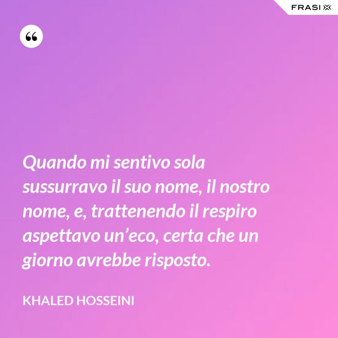 Quando mi sentivo sola sussurravo il suo nome, il nostro nome, e, trattenendo il respiro aspettavo un’eco, certa che un giorno avrebbe risposto. - Khaled Hosseini