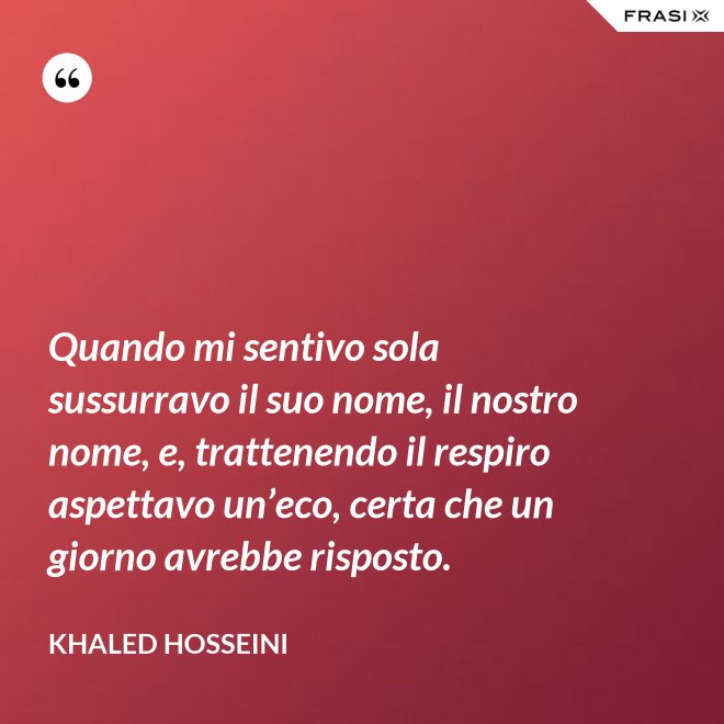 Quando mi sentivo sola sussurravo il suo nome, il nostro nome, e, trattenendo il respiro aspettavo un’eco, certa che un giorno avrebbe risposto. - Khaled Hosseini
