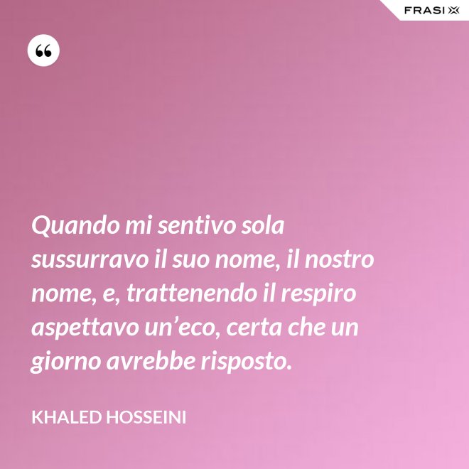 Quando mi sentivo sola sussurravo il suo nome, il nostro nome, e, trattenendo il respiro aspettavo un’eco, certa che un giorno avrebbe risposto. - Khaled Hosseini