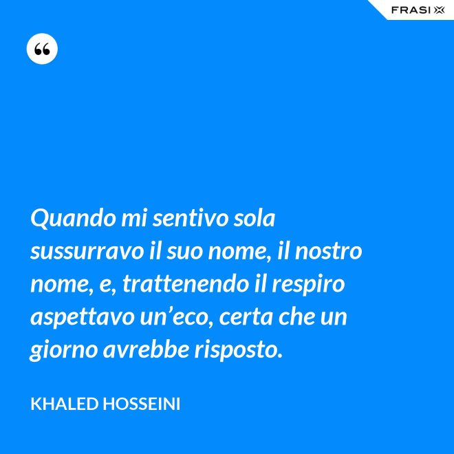 Quando mi sentivo sola sussurravo il suo nome, il nostro nome, e, trattenendo il respiro aspettavo un’eco, certa che un giorno avrebbe risposto. - Khaled Hosseini