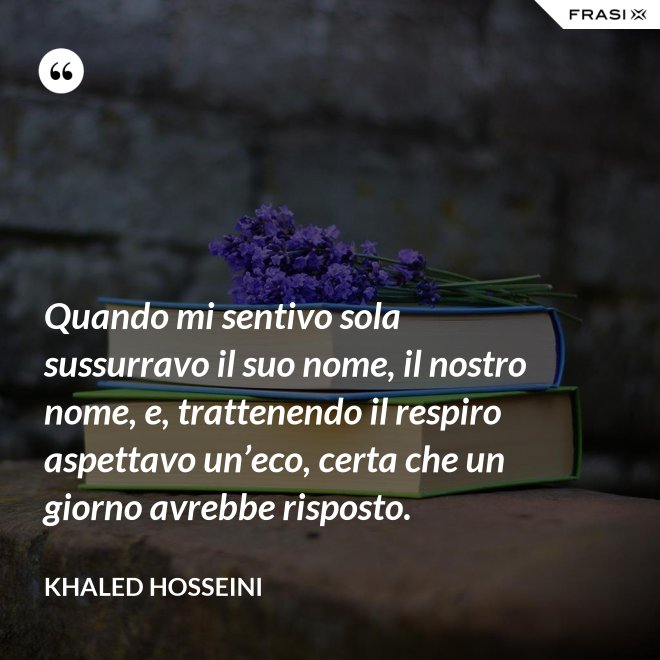 Quando mi sentivo sola sussurravo il suo nome, il nostro nome, e, trattenendo il respiro aspettavo un’eco, certa che un giorno avrebbe risposto. - Khaled Hosseini