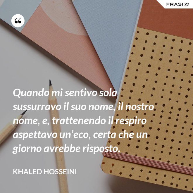 Quando mi sentivo sola sussurravo il suo nome, il nostro nome, e, trattenendo il respiro aspettavo un’eco, certa che un giorno avrebbe risposto. - Khaled Hosseini