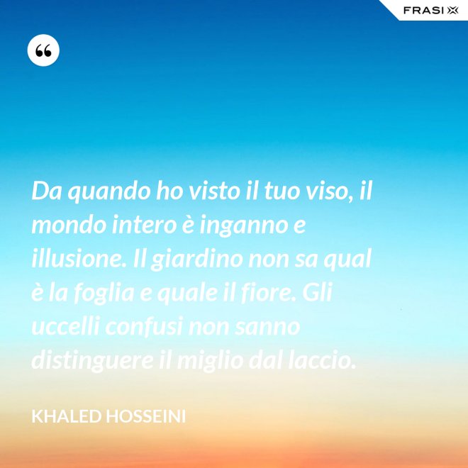 Da quando ho visto il tuo viso, il mondo intero è inganno e illusione. Il giardino non sa qual è la foglia e quale il fiore. Gli uccelli confusi non sanno distinguere il miglio dal laccio. - Khaled Hosseini