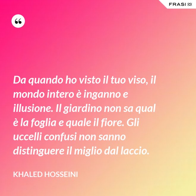 Da quando ho visto il tuo viso, il mondo intero è inganno e illusione. Il giardino non sa qual è la foglia e quale il fiore. Gli uccelli confusi non sanno distinguere il miglio dal laccio. - Khaled Hosseini