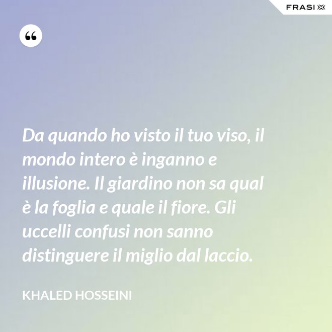 Da quando ho visto il tuo viso, il mondo intero è inganno e illusione. Il giardino non sa qual è la foglia e quale il fiore. Gli uccelli confusi non sanno distinguere il miglio dal laccio. - Khaled Hosseini