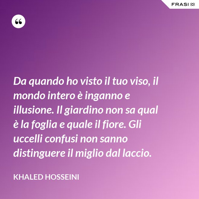 Da quando ho visto il tuo viso, il mondo intero è inganno e illusione. Il giardino non sa qual è la foglia e quale il fiore. Gli uccelli confusi non sanno distinguere il miglio dal laccio. - Khaled Hosseini