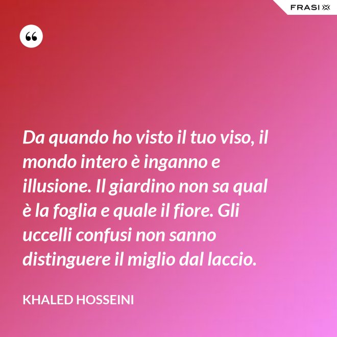 Da quando ho visto il tuo viso, il mondo intero è inganno e illusione. Il giardino non sa qual è la foglia e quale il fiore. Gli uccelli confusi non sanno distinguere il miglio dal laccio. - Khaled Hosseini