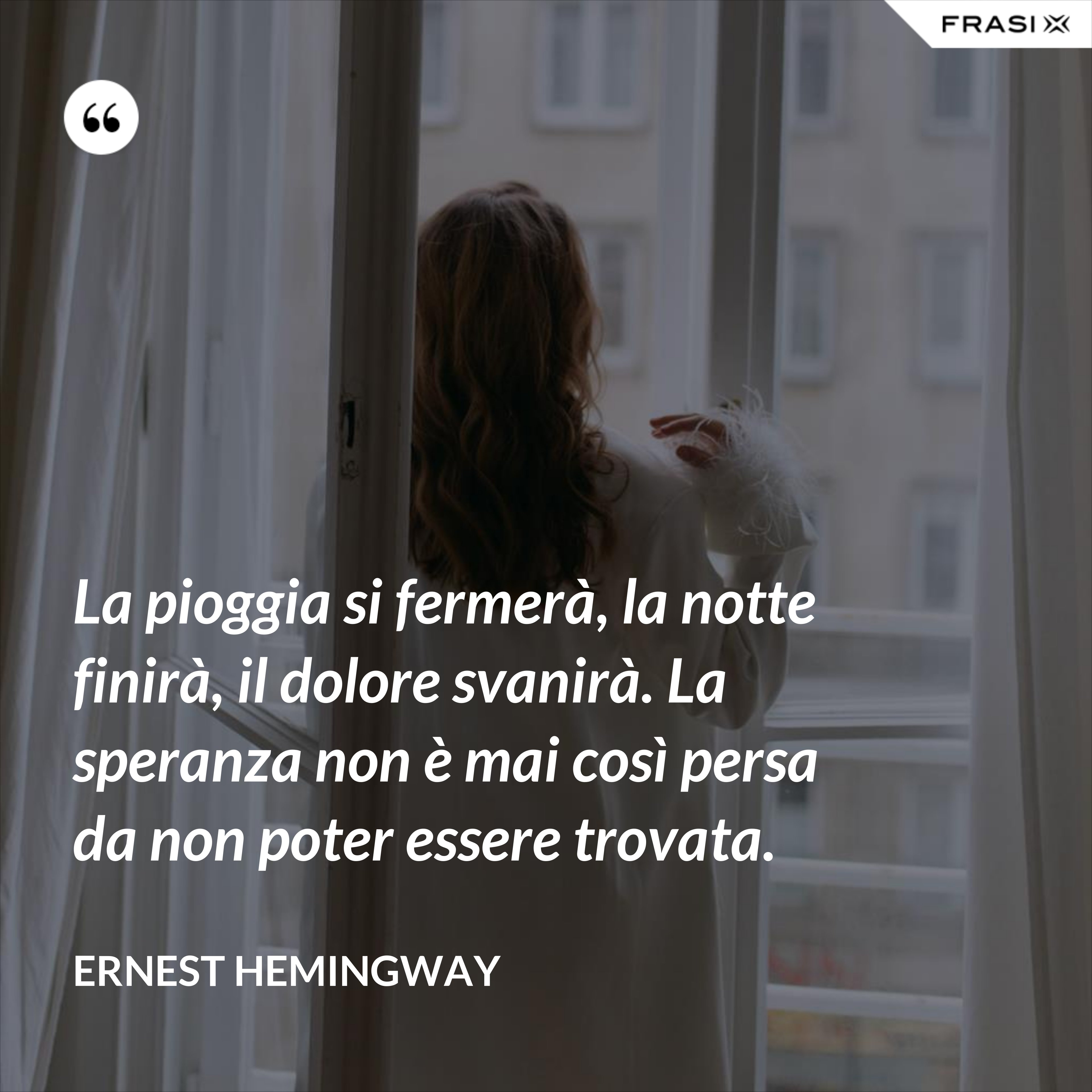 La pioggia si fermerà, la notte finirà, il dolore svanirà. La speranza non è mai così persa da non poter essere trovata. - Ernest Hemingway