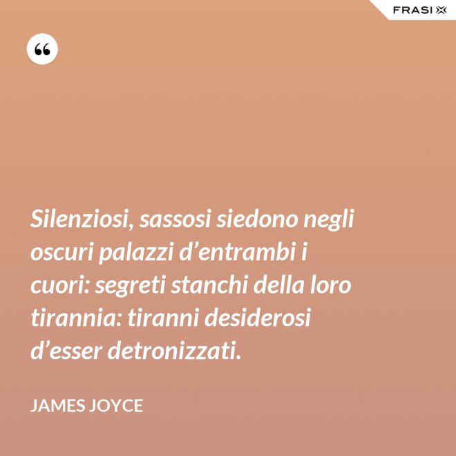 Silenziosi, sassosi siedono negli oscuri palazzi d’entrambi i cuori: segreti stanchi della loro tirannia: tiranni desiderosi d’esser detronizzati. - James Joyce