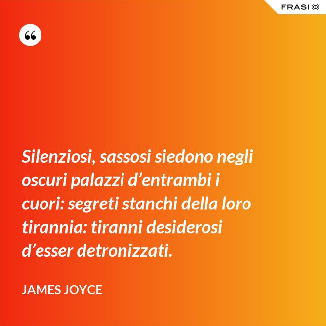 Silenziosi, sassosi siedono negli oscuri palazzi d’entrambi i cuori: segreti stanchi della loro tirannia: tiranni desiderosi d’esser detronizzati. - James Joyce
