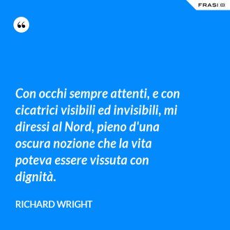 Con occhi sempre attenti, e con cicatrici visibili ed invisibili, mi diressi al Nord, pieno d'una oscura nozione che la vita poteva essere vissuta con dignità. - Richard Wright
