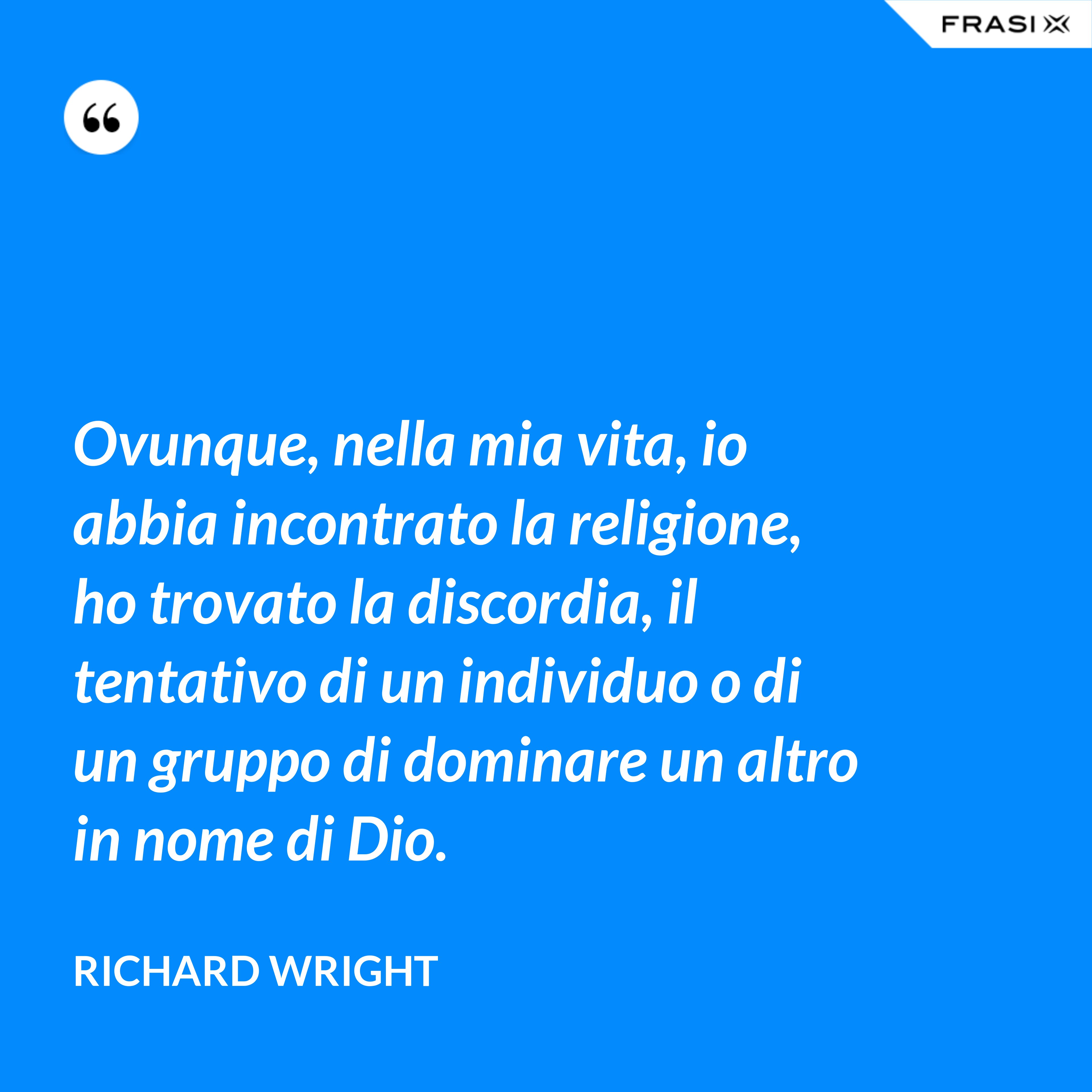 Ovunque, nella mia vita, io abbia incontrato la religione, ho trovato la discordia, il tentativo di un individuo o di un gruppo di dominare un altro in nome di Dio. - Richard Wright