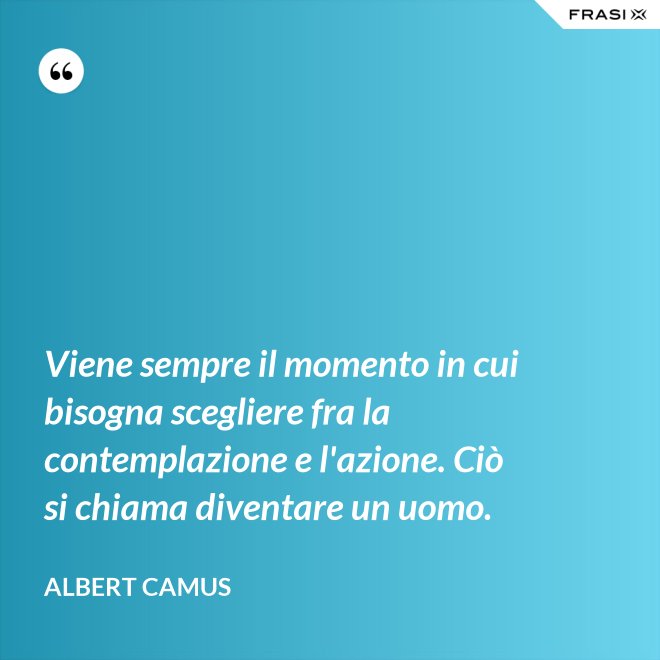 Viene sempre il momento in cui bisogna scegliere fra la contemplazione e l'azione. Ciò si chiama diventare un uomo. - Albert Camus