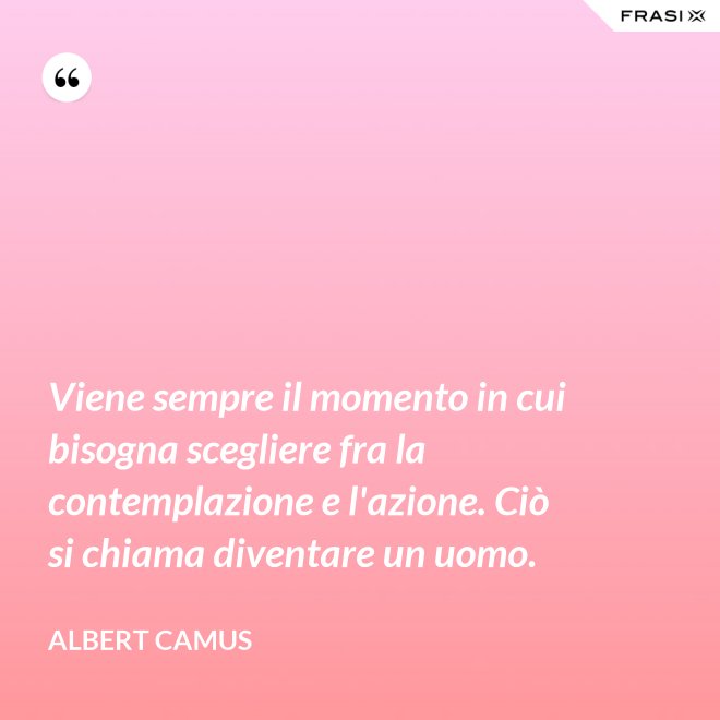 Viene sempre il momento in cui bisogna scegliere fra la contemplazione e l'azione. Ciò si chiama diventare un uomo. - Albert Camus