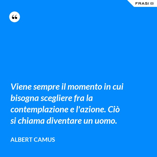 Viene sempre il momento in cui bisogna scegliere fra la contemplazione e l'azione. Ciò si chiama diventare un uomo. - Albert Camus