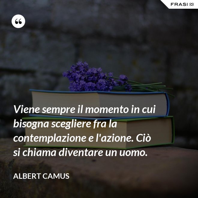 Viene sempre il momento in cui bisogna scegliere fra la contemplazione e l'azione. Ciò si chiama diventare un uomo. - Albert Camus