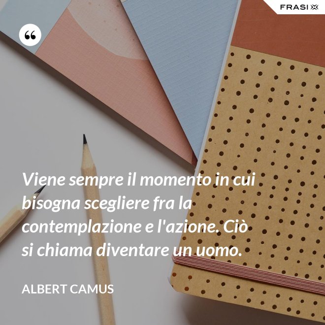 Viene sempre il momento in cui bisogna scegliere fra la contemplazione e l'azione. Ciò si chiama diventare un uomo. - Albert Camus