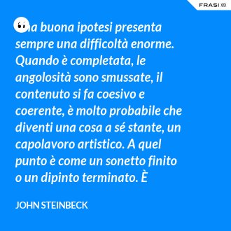 Una buona ipotesi presenta sempre una difficoltà enorme. Quando è completata, le angolosità sono smussate, il contenuto si fa coesivo e coerente, è molto probabile che diventi una cosa a sé stante, un capolavoro artistico. A quel punto è come un sonetto finito o un dipinto terminato. È detestabile doverla toccare. Anche se informazioni successive dovessero produrvi una falla, resta comunque detestabile doverla smantellare, perché continuiamo ad immaginarla bella e integra. - John Steinbeck