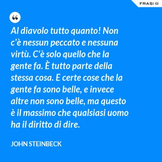 Al diavolo tutto quanto! Non c'è nessun peccato e nessuna virtù. C'è solo quello che la gente fa. È tutto parte della stessa cosa. E certe cose che la gente fa sono belle, e invece altre non sono belle, ma questo è il massimo che qualsiasi uomo ha il diritto di dire. - John Steinbeck