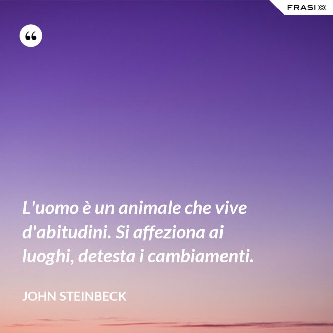 L'uomo è un animale che vive d'abitudini. Si affeziona ai luoghi, detesta i cambiamenti. - John Steinbeck