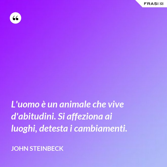 L'uomo è un animale che vive d'abitudini. Si affeziona ai luoghi, detesta i cambiamenti. - John Steinbeck