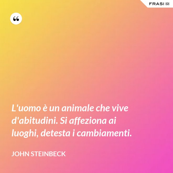 L'uomo è un animale che vive d'abitudini. Si affeziona ai luoghi, detesta i cambiamenti. - John Steinbeck