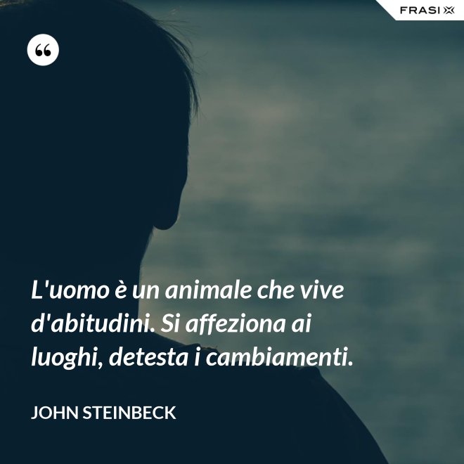 L'uomo è un animale che vive d'abitudini. Si affeziona ai luoghi, detesta i cambiamenti. - John Steinbeck