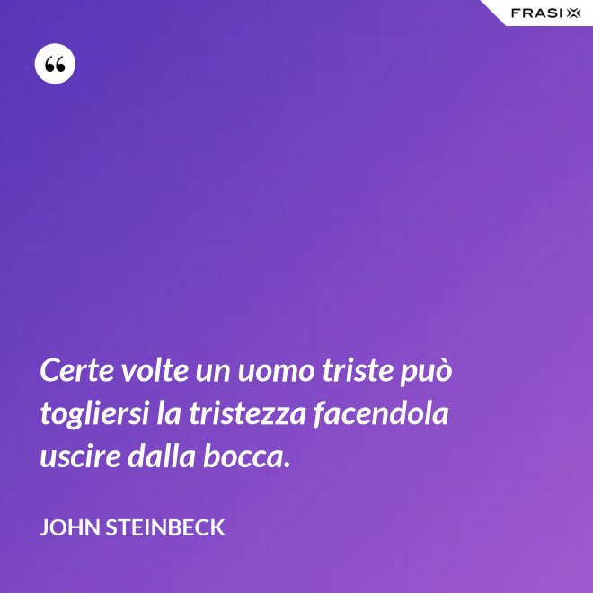 Certe volte un uomo triste può togliersi la tristezza facendola uscire dalla bocca. - John Steinbeck