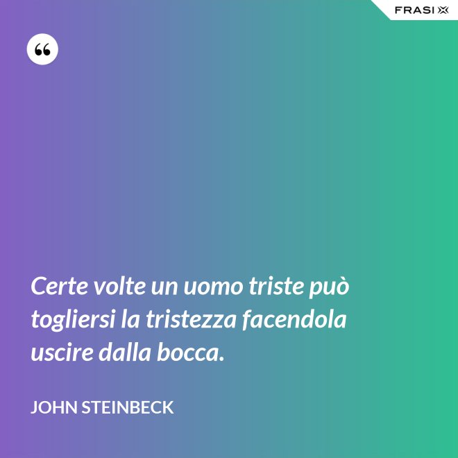 Certe volte un uomo triste può togliersi la tristezza facendola uscire dalla bocca. - John Steinbeck