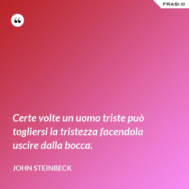 Certe volte un uomo triste può togliersi la tristezza facendola uscire dalla bocca. - John Steinbeck