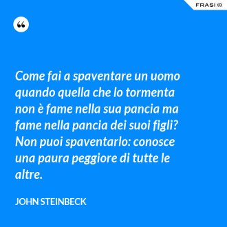 Come fai a spaventare un uomo quando quella che lo tormenta non è fame nella sua pancia ma fame nella pancia dei suoi figli? Non puoi spaventarlo: conosce una paura peggiore di tutte le altre. - John Steinbeck