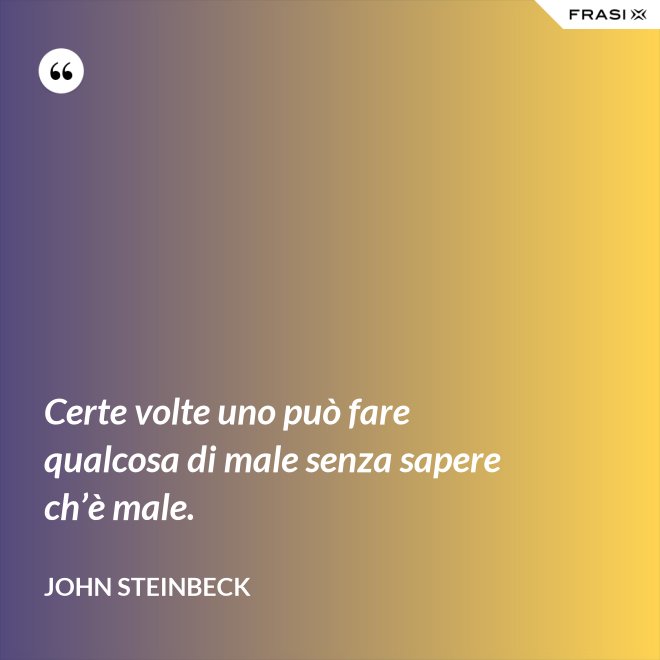 Certe volte uno può fare qualcosa di male senza sapere ch’è male. - John Steinbeck