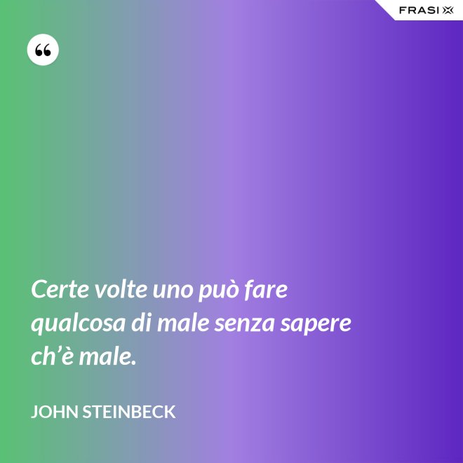 Certe volte uno può fare qualcosa di male senza sapere ch’è male. - John Steinbeck