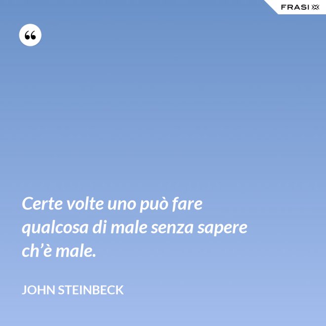 Certe volte uno può fare qualcosa di male senza sapere ch’è male. - John Steinbeck