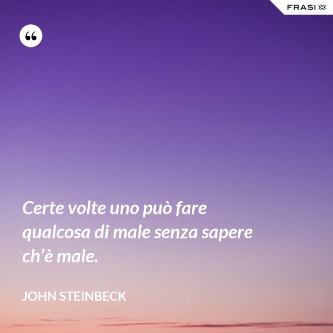 Certe volte uno può fare qualcosa di male senza sapere ch’è male. - John Steinbeck