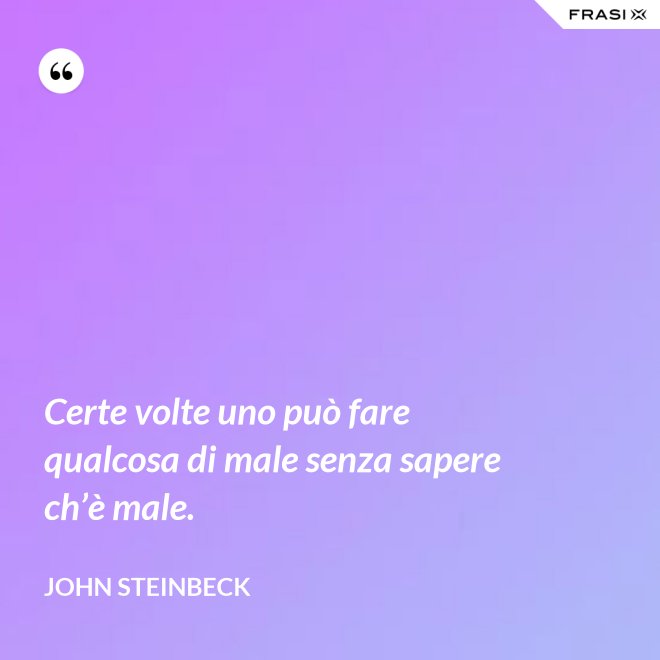 Certe volte uno può fare qualcosa di male senza sapere ch’è male. - John Steinbeck