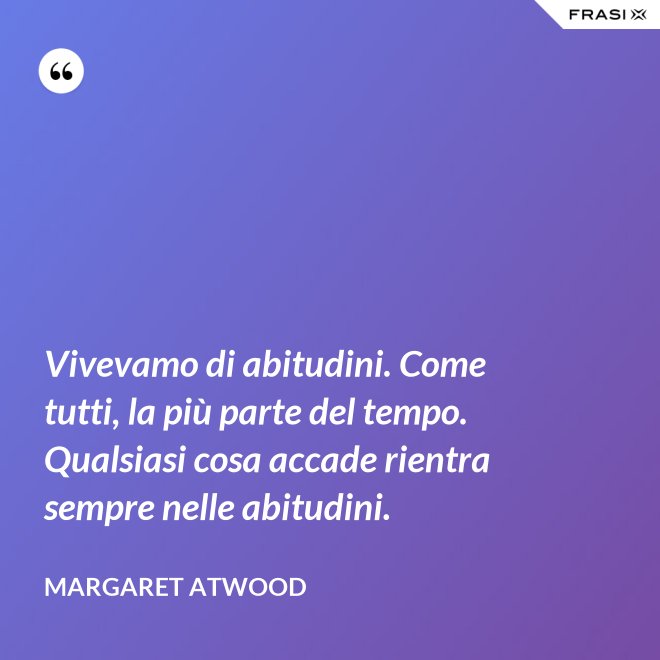 Vivevamo di abitudini. Come tutti, la più parte del tempo. Qualsiasi cosa accade rientra sempre nelle abitudini. - Margaret Atwood